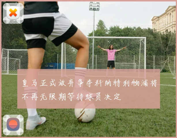 皇马正式放弃争夺科纳特利物浦将不再无限期等待球员决定