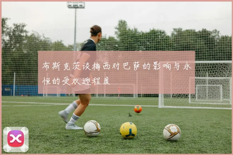 布斯克茨谈梅西对巴萨的影响与永恒的受欢迎程度