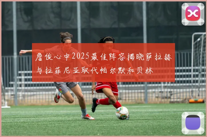 詹俊心中2025最佳阵容揭晓萨拉赫与拉菲尼亚取代帕尔默和贝林
