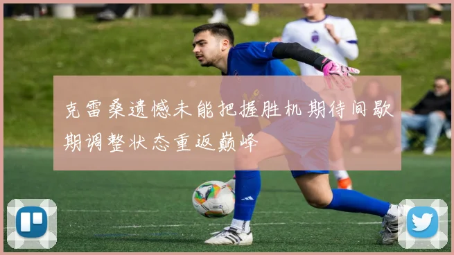 克雷桑遗憾未能把握胜机期待间歇期调整状态重返巅峰