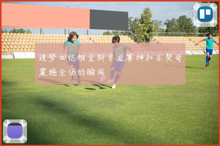 追梦回忆维金斯季后赛神扣东契奇震撼全场的瞬间