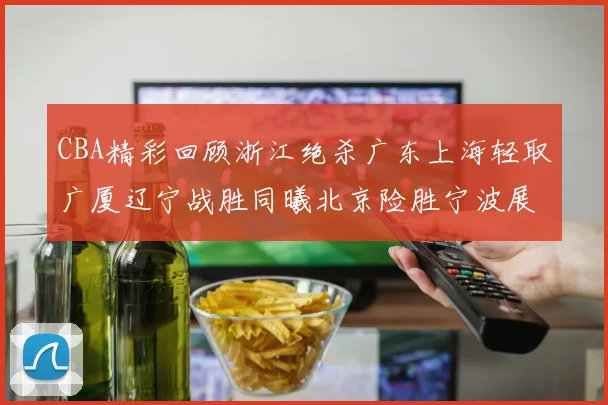 CBA精彩回顾浙江绝杀广东上海轻取广厦辽宁战胜同曦北京险胜宁波展现强队风采