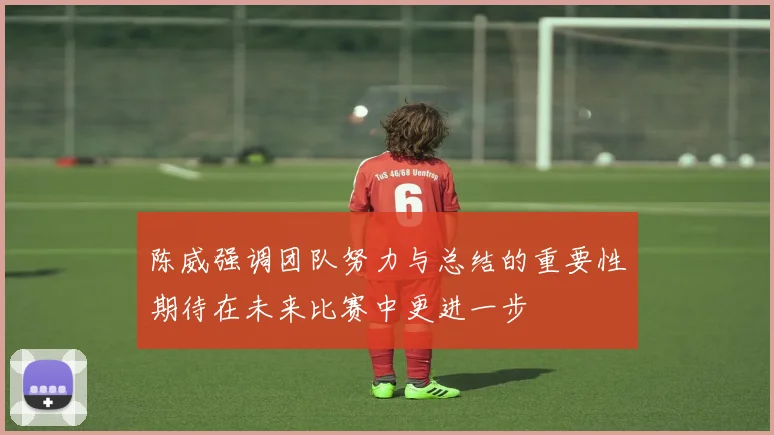 陈威强调团队努力与总结的重要性期待在未来比赛中更进一步