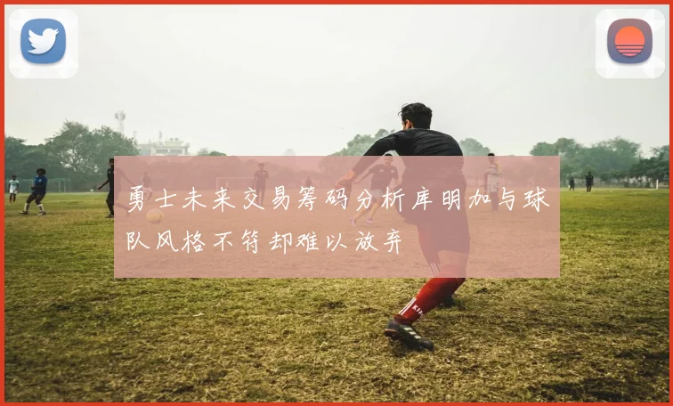 勇士未来交易筹码分析库明加与球队风格不符却难以放弃