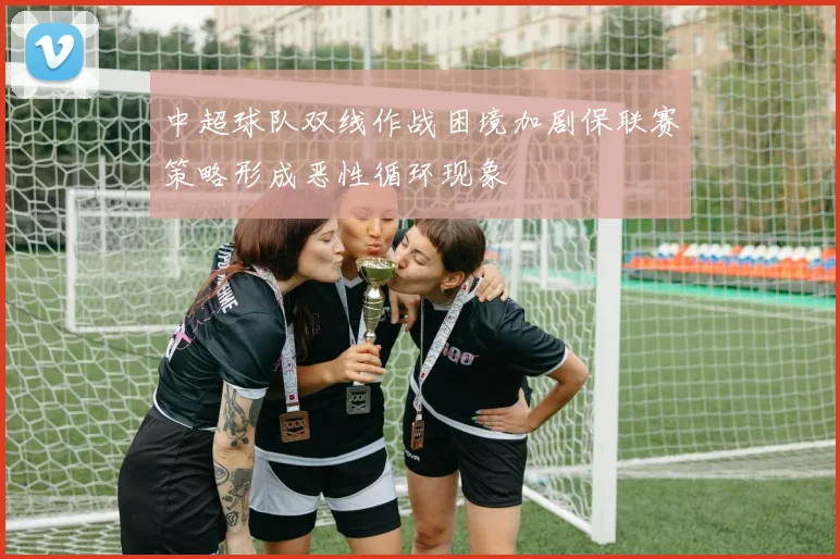 中超球队双线作战困境加剧保联赛策略形成恶性循环现象