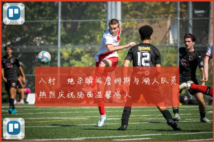 八村塁绝杀瞬间詹姆斯与湖人队员热烈庆祝场面温馨感人