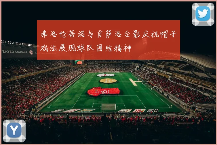 弗洛伦蒂诺与贡萨洛合影庆祝帽子戏法展现球队团结精神