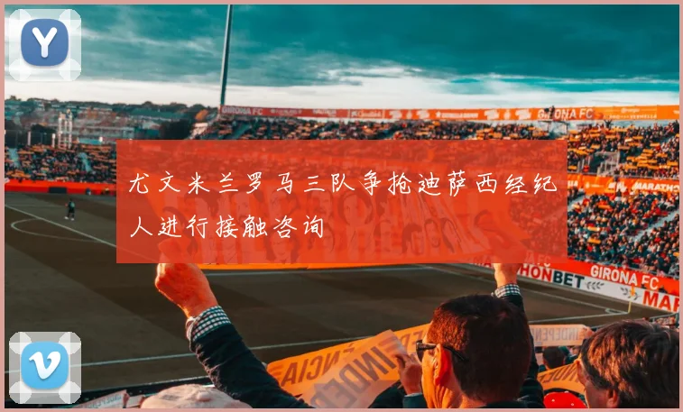 尤文米兰罗马三队争抢迪萨西经纪人进行接触咨询