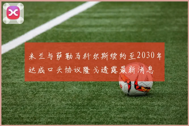 米兰与萨勒马科尔斯续约至2030年达成口头协议隆戈透露最新消息