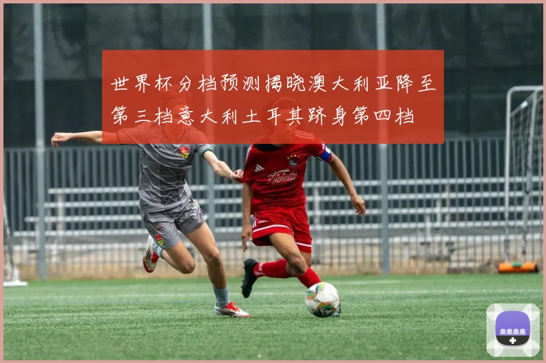 世界杯分档预测揭晓澳大利亚降至第三档意大利土耳其跻身第四档