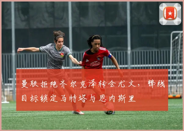 曼联拒绝齐尔克泽转会尤文，锋线目标锁定马特塔与恩内斯里