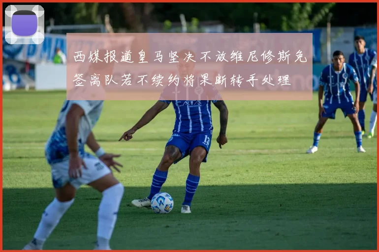 西媒报道皇马坚决不放维尼修斯免签离队若不续约将果断转手处理