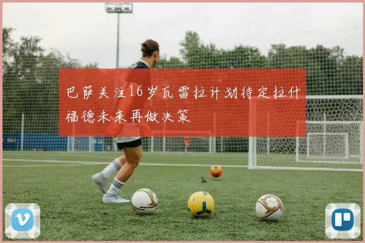 巴萨关注16岁瓦雷拉计划待定拉什福德未来再做决策