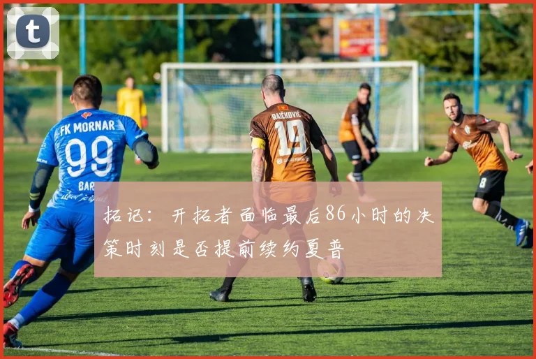 拓记：开拓者面临最后86小时的决策时刻是否提前续约夏普