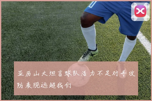 亚历山大坦言球队活力不足对手攻防表现远超我们