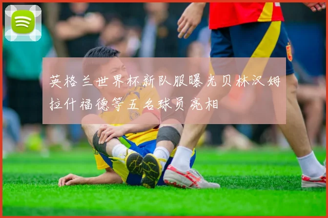 英格兰世界杯新队服曝光贝林汉姆拉什福德等五名球员亮相