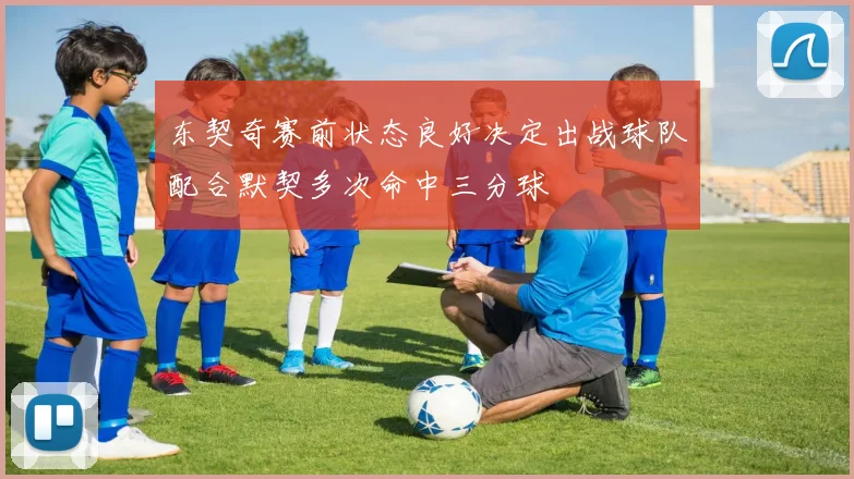 东契奇赛前状态良好决定出战球队配合默契多次命中三分球