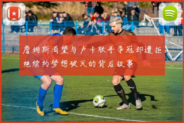 詹姆斯渴望与卢卡联手争冠却遭拒绝续约梦想破灭的背后故事