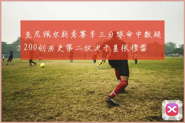 克尼佩尔新秀赛季三分球命中数超200创历史第二仅次于基根穆雷