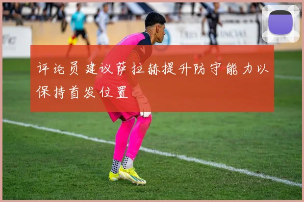 评论员建议萨拉赫提升防守能力以保持首发位置