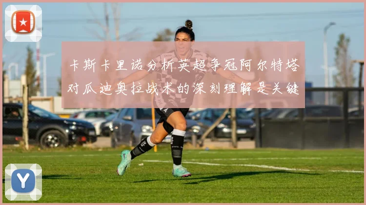 卡斯卡里诺分析英超争冠阿尔特塔对瓜迪奥拉战术的深刻理解是关键
