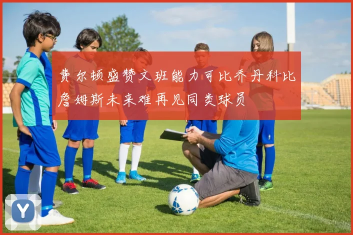 费尔顿盛赞文班能力可比乔丹科比詹姆斯未来难再见同类球员