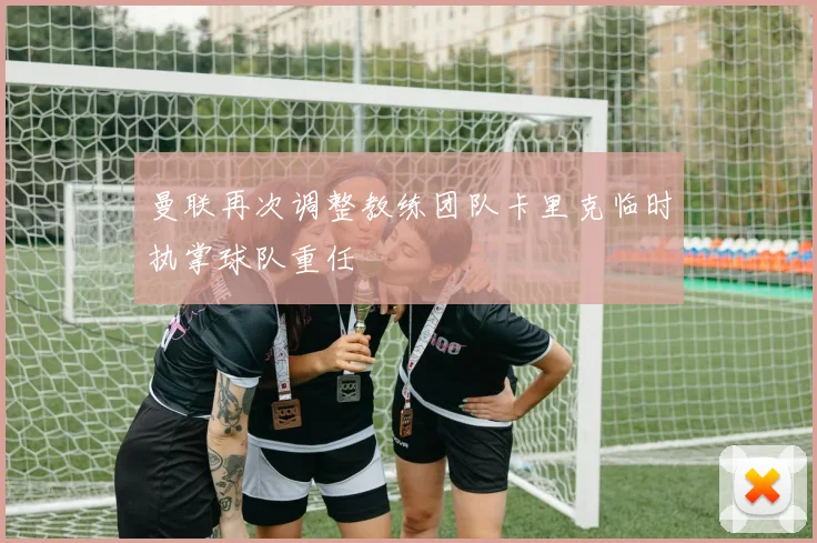 曼联再次调整教练团队卡里克临时执掌球队重任