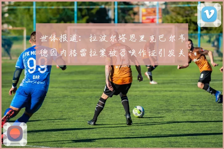 世体报道：拉波尔塔恩里克巴尔韦德因内格雷拉案被召唤作证引发关注