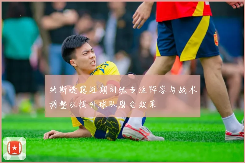 纳斯透露近期训练专注阵容与战术调整以提升球队磨合效果