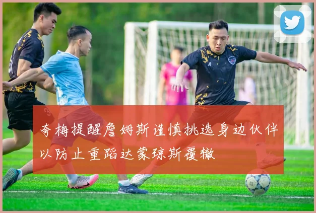 夸梅提醒詹姆斯谨慎挑选身边伙伴以防止重蹈达蒙琼斯覆辙