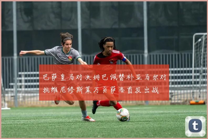 巴萨皇马对决姆巴佩替补亚马尔对抗维尼修斯莱万贡萨洛首发出战
