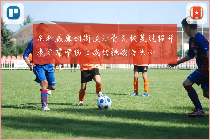 尼科威廉姆斯谈耻骨炎恢复过程并表示需带伤出战的挑战与决心