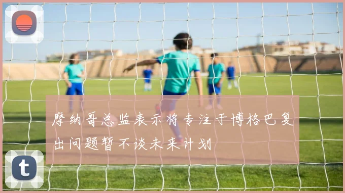 摩纳哥总监表示将专注于博格巴复出问题暂不谈未来计划